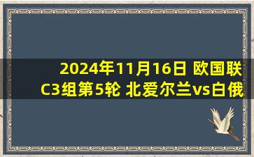 2024年11月16日 欧国联C3组第5轮 北爱尔兰vs白俄罗斯 全场录像